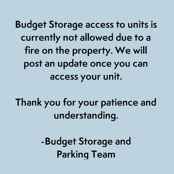 Budget Storage access to units is currently not allowed due to a fire on the property. We will post an update once you can access your unit. Thank you for your patience and understanding.